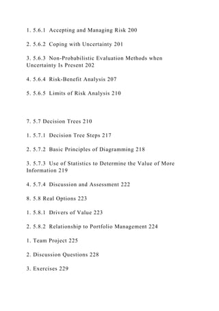 1. 5.6.1 Accepting and Managing Risk 200
2. 5.6.2 Coping with Uncertainty 201
3. 5.6.3 Non-Probabilistic Evaluation Methods when
Uncertainty Is Present 202
4. 5.6.4 Risk-Benefit Analysis 207
5. 5.6.5 Limits of Risk Analysis 210
7. 5.7 Decision Trees 210
1. 5.7.1 Decision Tree Steps 217
2. 5.7.2 Basic Principles of Diagramming 218
3. 5.7.3 Use of Statistics to Determine the Value of More
Information 219
4. 5.7.4 Discussion and Assessment 222
8. 5.8 Real Options 223
1. 5.8.1 Drivers of Value 223
2. 5.8.2 Relationship to Portfolio Management 224
1. Team Project 225
2. Discussion Questions 228
3. Exercises 229
 