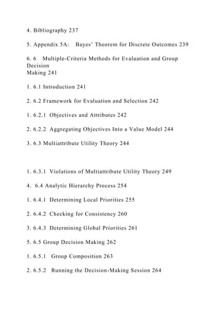 4. Bibliography 237
5. Appendix 5A: Bayes’ Theorem for Discrete Outcomes 239
6. 6 Multiple-Criteria Methods for Evaluation and Group
Decision
Making 241
1. 6.1 Introduction 241
2. 6.2 Framework for Evaluation and Selection 242
1. 6.2.1 Objectives and Attributes 242
2. 6.2.2 Aggregating Objectives Into a Value Model 244
3. 6.3 Multiattribute Utility Theory 244
1. 6.3.1 Violations of Multiattribute Utility Theory 249
4. 6.4 Analytic Hierarchy Process 254
1. 6.4.1 Determining Local Priorities 255
2. 6.4.2 Checking for Consistency 260
3. 6.4.3 Determining Global Priorities 261
5. 6.5 Group Decision Making 262
1. 6.5.1 Group Composition 263
2. 6.5.2 Running the Decision-Making Session 264
 
