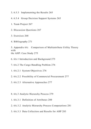 3. 6.5.3 Implementing the Results 265
4. 6.5.4 Group Decision Support Systems 265
1. Team Project 267
2. Discussion Questions 267
3. Exercises 268
4. Bibliography 271
5. Appendix 6A: Comparison of Multiattribute Utility Theory
with
the AHP: Case Study 275
6. 6A.1 Introduction and Background 275
7. 6A.2 The Cargo Handling Problem 276
1. 6A.2.1 System Objectives 276
2. 6A.2.2 Possibility of Commercial Procurement 277
3. 6A.2.3 Alternative Approaches 277
8. 6A.3 Analytic Hierarchy Process 279
1. 6A.3.1 Definition of Attributes 280
2. 6A.3.2 Analytic Hierarchy Process Computations 281
3. 6A.3.3 Data Collection and Results for AHP 283
 