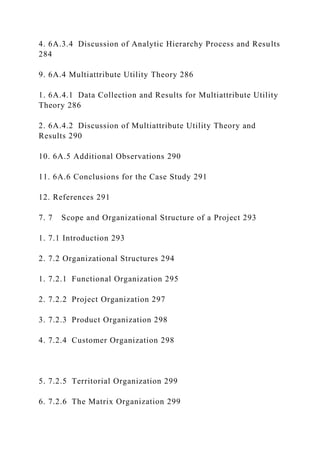 4. 6A.3.4 Discussion of Analytic Hierarchy Process and Results
284
9. 6A.4 Multiattribute Utility Theory 286
1. 6A.4.1 Data Collection and Results for Multiattribute Utility
Theory 286
2. 6A.4.2 Discussion of Multiattribute Utility Theory and
Results 290
10. 6A.5 Additional Observations 290
11. 6A.6 Conclusions for the Case Study 291
12. References 291
7. 7 Scope and Organizational Structure of a Project 293
1. 7.1 Introduction 293
2. 7.2 Organizational Structures 294
1. 7.2.1 Functional Organization 295
2. 7.2.2 Project Organization 297
3. 7.2.3 Product Organization 298
4. 7.2.4 Customer Organization 298
5. 7.2.5 Territorial Organization 299
6. 7.2.6 The Matrix Organization 299
 
