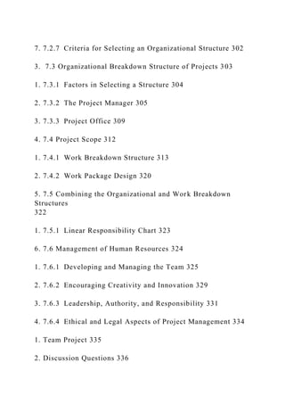 7. 7.2.7 Criteria for Selecting an Organizational Structure 302
3. 7.3 Organizational Breakdown Structure of Projects 303
1. 7.3.1 Factors in Selecting a Structure 304
2. 7.3.2 The Project Manager 305
3. 7.3.3 Project Office 309
4. 7.4 Project Scope 312
1. 7.4.1 Work Breakdown Structure 313
2. 7.4.2 Work Package Design 320
5. 7.5 Combining the Organizational and Work Breakdown
Structures
322
1. 7.5.1 Linear Responsibility Chart 323
6. 7.6 Management of Human Resources 324
1. 7.6.1 Developing and Managing the Team 325
2. 7.6.2 Encouraging Creativity and Innovation 329
3. 7.6.3 Leadership, Authority, and Responsibility 331
4. 7.6.4 Ethical and Legal Aspects of Project Management 334
1. Team Project 335
2. Discussion Questions 336
 