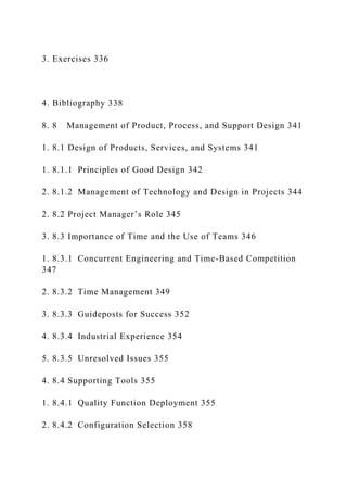 3. Exercises 336
4. Bibliography 338
8. 8 Management of Product, Process, and Support Design 341
1. 8.1 Design of Products, Services, and Systems 341
1. 8.1.1 Principles of Good Design 342
2. 8.1.2 Management of Technology and Design in Projects 344
2. 8.2 Project Manager’s Role 345
3. 8.3 Importance of Time and the Use of Teams 346
1. 8.3.1 Concurrent Engineering and Time-Based Competition
347
2. 8.3.2 Time Management 349
3. 8.3.3 Guideposts for Success 352
4. 8.3.4 Industrial Experience 354
5. 8.3.5 Unresolved Issues 355
4. 8.4 Supporting Tools 355
1. 8.4.1 Quality Function Deployment 355
2. 8.4.2 Configuration Selection 358
 