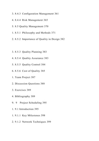 3. 8.4.3 Configuration Management 361
4. 8.4.4 Risk Management 365
5. 8.5 Quality Management 370
1. 8.5.1 Philosophy and Methods 371
2. 8.5.2 Importance of Quality in Design 382
3. 8.5.3 Quality Planning 383
4. 8.5.4 Quality Assurance 383
5. 8.5.5 Quality Control 384
6. 8.5.6 Cost of Quality 385
1. Team Project 387
2. Discussion Questions 388
3. Exercises 389
4. Bibliography 389
9. 9 Project Scheduling 395
1. 9.1 Introduction 395
1. 9.1.1 Key Milestones 398
2. 9.1.2 Network Techniques 399
 