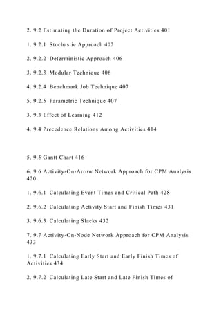 2. 9.2 Estimating the Duration of Project Activities 401
1. 9.2.1 Stochastic Approach 402
2. 9.2.2 Deterministic Approach 406
3. 9.2.3 Modular Technique 406
4. 9.2.4 Benchmark Job Technique 407
5. 9.2.5 Parametric Technique 407
3. 9.3 Effect of Learning 412
4. 9.4 Precedence Relations Among Activities 414
5. 9.5 Gantt Chart 416
6. 9.6 Activity-On-Arrow Network Approach for CPM Analysis
420
1. 9.6.1 Calculating Event Times and Critical Path 428
2. 9.6.2 Calculating Activity Start and Finish Times 431
3. 9.6.3 Calculating Slacks 432
7. 9.7 Activity-On-Node Network Approach for CPM Analysis
433
1. 9.7.1 Calculating Early Start and Early Finish Times of
Activities 434
2. 9.7.2 Calculating Late Start and Late Finish Times of
 