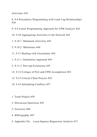 Activities 434
8. 9.8 Precedence Diagramming with Lead–Lag Relationships
436
9. 9.9 Linear Programming Approach for CPM Analysis 442
10. 9.10 Aggregating Activities in the Network 443
1. 9.10.1 Hammock Activities 443
2. 9.10.2 Milestones 444
11. 9.11 Dealing with Uncertainty 445
1. 9.11.1 Simulation Approach 445
2. 9.11.2 Pert and Extensions 447
12. 9.12 Critique of Pert and CPM Assumptions 454
13. 9.13 Critical Chain Process 455
14. 9.14 Scheduling Conflicts 457
1. Team Project 458
2. Discussion Questions 459
3. Exercises 460
4. Bibliography 467
5. Appendix 9A: Least-Squares Regression Analysis 471
 