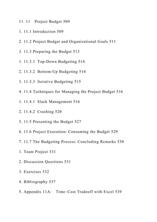 11. 11 Project Budget 509
1. 11.1 Introduction 509
2. 11.2 Project Budget and Organizational Goals 511
3. 11.3 Preparing the Budget 513
1. 11.3.1 Top-Down Budgeting 514
2. 11.3.2 Bottom-Up Budgeting 514
3. 11.3.3 Iterative Budgeting 515
4. 11.4 Techniques for Managing the Project Budget 516
1. 11.4.1 Slack Management 516
2. 11.4.2 Crashing 520
5. 11.5 Presenting the Budget 527
6. 11.6 Project Execution: Consuming the Budget 529
7. 11.7 The Budgeting Process: Concluding Remarks 530
1. Team Project 531
2. Discussion Questions 531
3. Exercises 532
4. Bibliography 537
5. Appendix 11A: Time–Cost Tradeoff with Excel 539
 