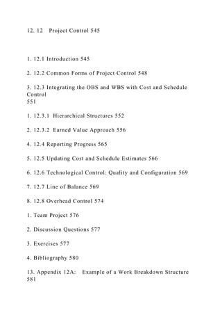 12. 12 Project Control 545
1. 12.1 Introduction 545
2. 12.2 Common Forms of Project Control 548
3. 12.3 Integrating the OBS and WBS with Cost and Schedule
Control
551
1. 12.3.1 Hierarchical Structures 552
2. 12.3.2 Earned Value Approach 556
4. 12.4 Reporting Progress 565
5. 12.5 Updating Cost and Schedule Estimates 566
6. 12.6 Technological Control: Quality and Configuration 569
7. 12.7 Line of Balance 569
8. 12.8 Overhead Control 574
1. Team Project 576
2. Discussion Questions 577
3. Exercises 577
4. Bibliography 580
13. Appendix 12A: Example of a Work Breakdown Structure
581
 