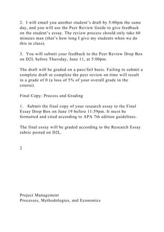 2. I will email you another student’s draft by 5:00pm the same
day, and you will use the Peer Review Guide to give feedback
on the student’s essay. The review process should only take 60
minutes max (that’s how long I give my students when we do
this in class).
3. You will submit your feedback to the Peer Review Drop Box
on D2L before Thursday, June 11, at 5:00pm.
The draft will be graded on a pass/fail basis. Failing to submit a
complete draft or complete the peer review on time will result
in a grade of 0 (a loss of 5% of your overall grade in the
course).
Final Copy: Process and Grading
1. Submit the final copy of your research essay to the Final
Essay Drop Box on June 19 before 11:59pm. It must be
formatted and cited according to APA 7th edition guidelines.
The final essay will be graded according to the Research Essay
rubric posted on D2L.
2
Project Management
Processes, Methodologies, and Economics
 