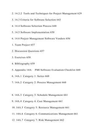 2. 14.2.2 Tools and Techniques for Project Management 629
3. 14.3 Criteria for Software Selection 643
4. 14.4 Software Selection Process 648
5. 14.5 Software Implementation 650
6. 14.6 Project Management Software Vendors 656
1. Team Project 657
2. Discussion Questions 657
3. Exercises 658
4. Bibliography 659
5. Appendix 14A: PMI Software Evaluation Checklist 660
6. 14A.1 Category 1: Suites 660
7. 14A.2 Category 2: Process Management 660
8. 14A.3 Category 3: Schedule Management 661
9. 14A.4 Category 4: Cost Management 661
10. 14A.5 Category 5: Resource Management 661
11. 14A.6 Category 6: Communications Management 661
12. 14A.7 Category 7: Risk Management 662
 