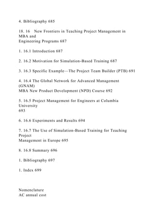 4. Bibliography 685
18. 16 New Frontiers in Teaching Project Management in
MBA and
Engineering Programs 687
1. 16.1 Introduction 687
2. 16.2 Motivation for Simulation-Based Training 687
3. 16.3 Specific Example—The Project Team Builder (PTB) 691
4. 16.4 The Global Network for Advanced Management
(GNAM)
MBA New Product Development (NPD) Course 692
5. 16.5 Project Management for Engineers at Columbia
University
693
6. 16.6 Experiments and Results 694
7. 16.7 The Use of Simulation-Based Training for Teaching
Project
Management in Europe 695
8. 16.8 Summary 696
1. Bibliography 697
1. Index 699
Nomenclature
AC annual cost
 