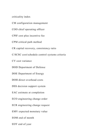 criticality index
CM configuration management
COO chief operating officer
CPIF cost plus incentive fee
CPM critical path method
CR capital recovery, consistency ratio
C/SCSC cost/schedule control systems criteria
CV cost variance
DOD Department of Defense
DOE Department of Energy
DOH direct overhead costs
DSS decision support system
EAC estimate at completion
ECO engineering change order
ECR engineering change request
EMV expected monetary value
EOM end of month
EOY end of year
 