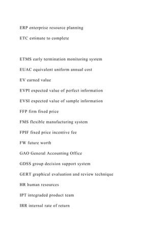 ERP enterprise resource planning
ETC estimate to complete
ETMS early termination monitoring system
EUAC equivalent uniform annual cost
EV earned value
EVPI expected value of perfect information
EVSI expected value of sample information
FFP firm fixed price
FMS flexible manufacturing system
FPIF fixed price incentive fee
FW future worth
GAO General Accounting Office
GDSS group decision support system
GERT graphical evaluation and review technique
HR human resources
IPT integraded product team
IRR internal rate of return
 