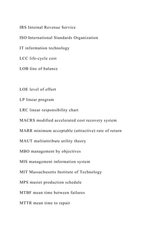 IRS Internal Revenue Service
ISO International Standards Organization
IT information technology
LCC life-cycle cost
LOB line of balance
LOE level of effort
LP linear program
LRC linear responsibility chart
MACRS modified accelerated cost recovery system
MARR minimum acceptable (attractive) rate of return
MAUT multiattribute utility theory
MBO management by objectives
MIS management information system
MIT Massachusetts Institute of Technology
MPS master production schedule
MTBF mean time between failures
MTTR mean time to repair
 