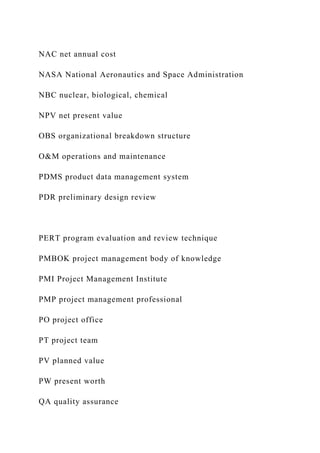 NAC net annual cost
NASA National Aeronautics and Space Administration
NBC nuclear, biological, chemical
NPV net present value
OBS organizational breakdown structure
O&M operations and maintenance
PDMS product data management system
PDR preliminary design review
PERT program evaluation and review technique
PMBOK project management body of knowledge
PMI Project Management Institute
PMP project management professional
PO project office
PT project team
PV planned value
PW present worth
QA quality assurance
 
