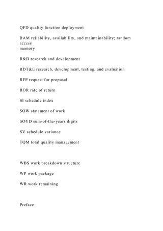 QFD quality function deployment
RAM reliability, availability, and maintainability; random
access
memory
R&D research and development
RDT&E research, development, testing, and evaluation
RFP request for proposal
ROR rate of return
SI schedule index
SOW statement of work
SOYD sum-of-the-years digits
SV schedule variance
TQM total quality management
WBS work breakdown structure
WP work package
WR work remaining
Preface
 