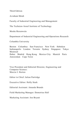 Third Edition
Avraham Shtub
Faculty of Industrial Engineering and Management
The Technion–Israel Institute of Technology
Moshe Rosenwein
Department of Industrial Engineering and Operations Research
Columbia University
Boston Columbus San Francisco New York Hoboken
Indianapolis London Toronto Sydney Singapore Tokyo
Montreal
Dubai Madrid Hong Kong Mexico City Munich Paris
Amsterdam Cape Town
Vice President and Editorial Director, Engineering and
Computer Science:
Marcia J. Horton
Editor in Chief: Julian Partridge
Executive Editor: Holly Stark
Editorial Assistant: Amanda Brands
Field Marketing Manager: Demetrius Hall
Marketing Assistant: Jon Bryant
 