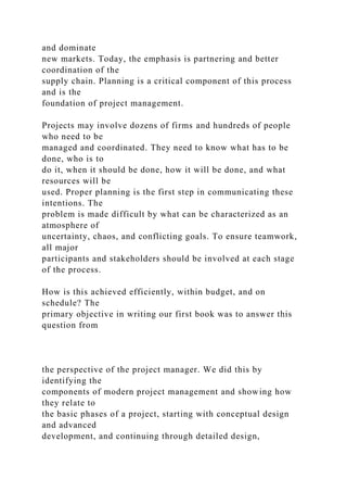 and dominate
new markets. Today, the emphasis is partnering and better
coordination of the
supply chain. Planning is a critical component of this process
and is the
foundation of project management.
Projects may involve dozens of firms and hundreds of people
who need to be
managed and coordinated. They need to know what has to be
done, who is to
do it, when it should be done, how it will be done, and what
resources will be
used. Proper planning is the first step in communicating these
intentions. The
problem is made difficult by what can be characterized as an
atmosphere of
uncertainty, chaos, and conflicting goals. To ensure teamwork,
all major
participants and stakeholders should be involved at each stage
of the process.
How is this achieved efficiently, within budget, and on
schedule? The
primary objective in writing our first book was to answer this
question from
the perspective of the project manager. We did this by
identifying the
components of modern project management and showing how
they relate to
the basic phases of a project, starting with conceptual design
and advanced
development, and continuing through detailed design,
 