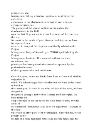 production, and
termination. Taking a practical approach, we drew on our
collective
experience in the electronics, information services, and
aerospace industries.
The purpose of the second edition was to update the
developments in the field
over the last 10 years and to expand on some of the concerns
that are
foremost in the minds of practitioners. In doing so, we have
incorporated new
material in many of the chapters specifically related to the
Project
Management Body of Knowledge (PMBOK) published by the
Project
Management Institute. This material reflects the tools,
techniques, and
processes that have gained widespread acceptance by the
profession because
of their proven value and usefulness.
Over the years, numerous books have been written with similar
objectives in
mind. We acknowledge their contribution and have endeavored
to build on
their strengths. As such in the third edition of the book, we have
focused on
integrative concepts rather than isolated methodologies. We
have relied on
simple models to convey ideas and have intentionally avoided
detailed
mathematical formulations and solution algorithms––aspects of
the field
better left to other parts of the curriculum. Nevertheless, we do
present some
models of a more technical nature and provide references for
 