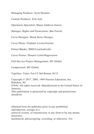 Managing Producer: Scott Disanno
Content Producer: Erin Ault
Operations Specialist: Maura Zaldivar-Garcia
Manager, Rights and Permissions: Ben Ferrini
Cover Designer: Black Horse Designs
Cover Photo: Vladimir Liverts/Fotolia
Printer/Binder: RRD/Crawfordsville
Cover Printer: Phoenix Color/Hagerstown
Full-Service Project Management: SPi Global
Composition: SPi Global
Typeface: Times Ten LT Std Roman 10/12
Copyright © 2017, 2005, 1994 Pearson Education, Inc.
Hoboken, NJ
07030. All rights reserved. Manufactured in the United States of
America.
This publication is protected by copyright and permissions
should be
obtained from the publisher prior to any prohibited
reproduction, storage in a
retrieval system, or transmission in any form or by any means,
electronic,
mechanical, photocopying, recording, or otherwise. For
 