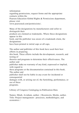 information
regarding permissions, request forms and the appropriate
contacts within the
Pearson Education Global Rights & Permissions department,
please visit
www.pearsoned.com/permissions/.
Many of the designations by manufacturers and seller to
distinguish their
products are claimed as trademarks. Where those designations
appear in this
book, and the publisher was aware of a trademark claim, the
designations
have been printed in initial caps or all caps.
The author and publisher of this book have used their best
efforts in preparing
this book. These efforts include the development, research, and
testing of
theories and programs to determine their effectiveness. The
author and
publisher make no warranty of any kind, expressed or implied,
with regard to
these programs or the documentation contained in this book.
The author and
publisher shall not be liable in any event for incidental or
consequential
damages with, or arising out of, the furnishing, performance, or
use of these
programs.
Library of Congress Cataloging-in-Publication Data
Names: Shtub, Avraham, author. | Rosenwein, Moshe, author.
Title: Project management : processes, methodologies, and
economics /
 