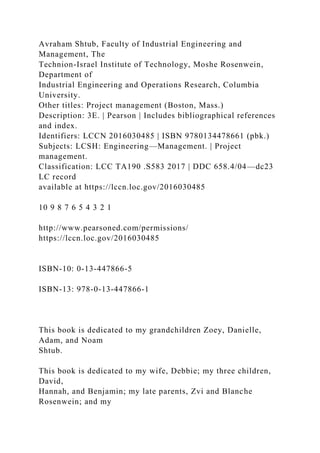 Avraham Shtub, Faculty of Industrial Engineering and
Management, The
Technion-Israel Institute of Technology, Moshe Rosenwein,
Department of
Industrial Engineering and Operations Research, Columbia
University.
Other titles: Project management (Boston, Mass.)
Description: 3E. | Pearson | Includes bibliographical references
and index.
Identifiers: LCCN 2016030485 | ISBN 9780134478661 (pbk.)
Subjects: LCSH: Engineering—Management. | Project
management.
Classification: LCC TA190 .S583 2017 | DDC 658.4/04—dc23
LC record
available at https://lccn.loc.gov/2016030485
10 9 8 7 6 5 4 3 2 1
http://www.pearsoned.com/permissions/
https://lccn.loc.gov/2016030485
ISBN-10: 0-13-447866-5
ISBN-13: 978-0-13-447866-1
This book is dedicated to my grandchildren Zoey, Danielle,
Adam, and Noam
Shtub.
This book is dedicated to my wife, Debbie; my three children,
David,
Hannah, and Benjamin; my late parents, Zvi and Blanche
Rosenwein; and my
 