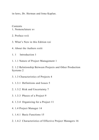 in-laws, Dr. Herman and Irma Kaplan.
Contents
1. Nomenclature xv
2. Preface xvii
3. What’s New in this Edition xxi
4. About the Authors xxiii
1. 1 Introduction 1
1. 1.1 Nature of Project Management 1
2. 1.2 Relationship Between Projects and Other Production
Systems 2
3. 1.3 Characteristics of Projects 4
1. 1.3.1 Definitions and Issues 5
2. 1.3.2 Risk and Uncertainty 7
3. 1.3.3 Phases of a Project 9
4. 1.3.4 Organizing for a Project 11
4. 1.4 Project Manager 14
1. 1.4.1 Basic Functions 15
2. 1.4.2 Characteristics of Effective Project Managers 16
 