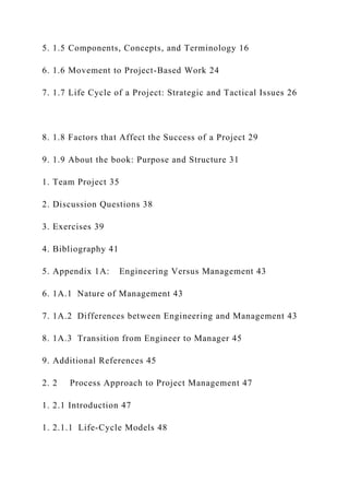 5. 1.5 Components, Concepts, and Terminology 16
6. 1.6 Movement to Project-Based Work 24
7. 1.7 Life Cycle of a Project: Strategic and Tactical Issues 26
8. 1.8 Factors that Affect the Success of a Project 29
9. 1.9 About the book: Purpose and Structure 31
1. Team Project 35
2. Discussion Questions 38
3. Exercises 39
4. Bibliography 41
5. Appendix 1A: Engineering Versus Management 43
6. 1A.1 Nature of Management 43
7. 1A.2 Differences between Engineering and Management 43
8. 1A.3 Transition from Engineer to Manager 45
9. Additional References 45
2. 2 Process Approach to Project Management 47
1. 2.1 Introduction 47
1. 2.1.1 Life-Cycle Models 48
 