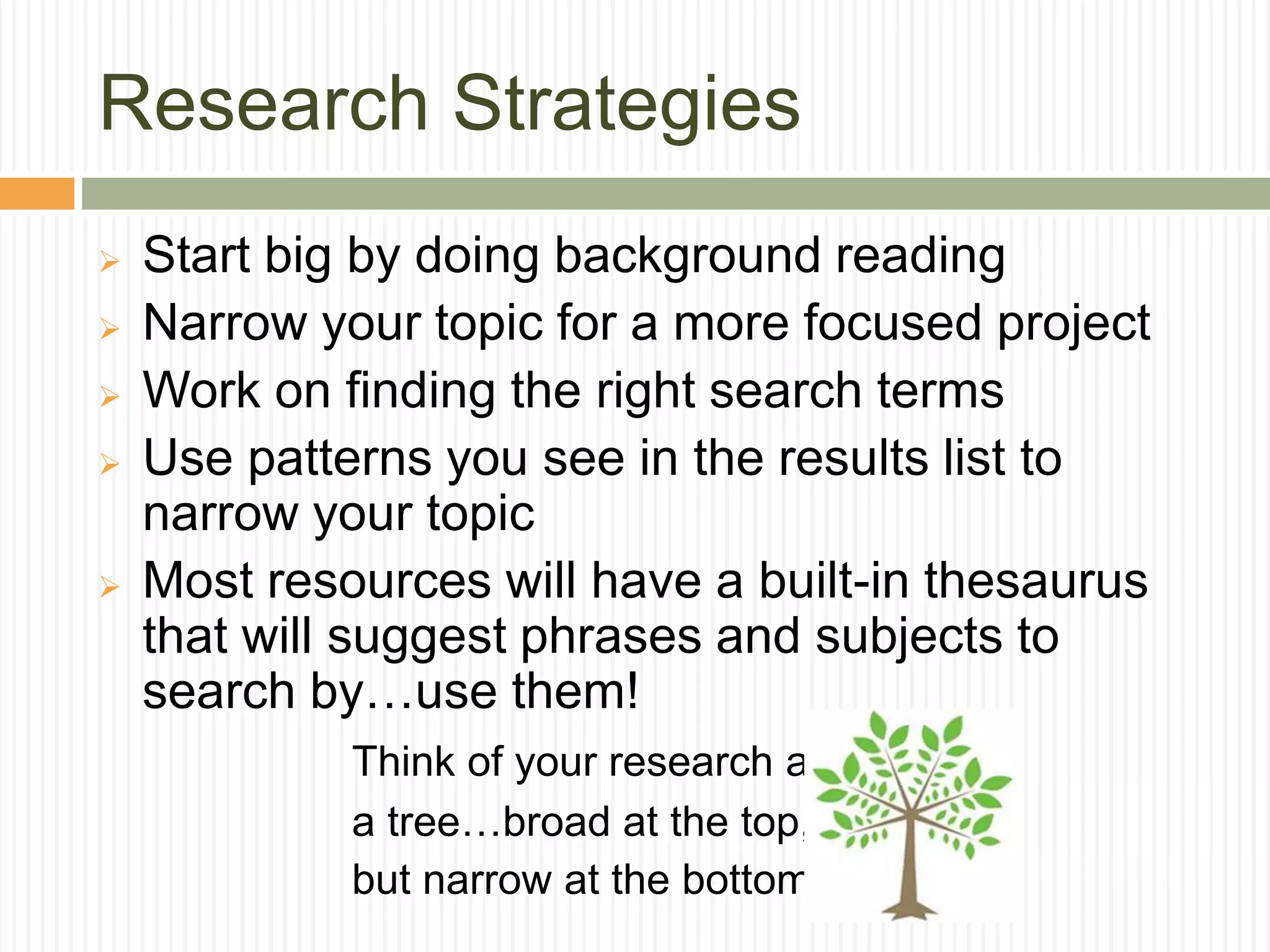 Research Strategies
 Start big by doing background reading
 Narrow your topic for a more focused project
 Work on finding the right search terms
 Use patterns you see in the results list to
narrow your topic
 Most resources will have a built-in thesaurus
that will suggest phrases and subjects to
search by…use them!
Think of your research as
a tree…broad at the top,
but narrow at the bottom!
 