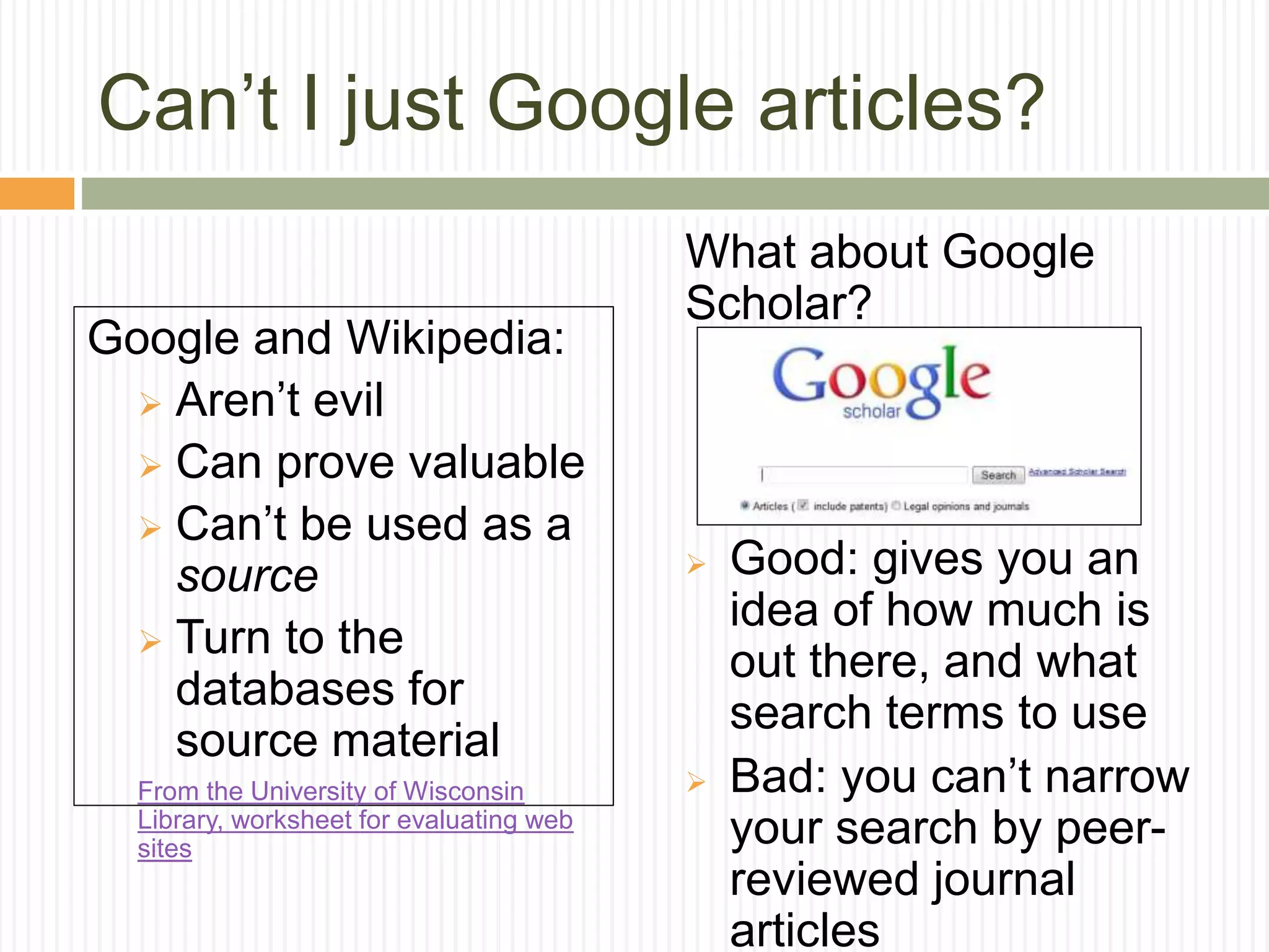 Can’t I just Google articles?
Google and Wikipedia:
 Aren’t evil
 Can prove valuable
 Can’t be used as a
source
 Turn to the
databases for
source material
From the University of Wisconsin
Library, worksheet for evaluating web
sites
What about Google
Scholar?
 Good: gives you an
idea of how much is
out there, and what
search terms to use
 Bad: you can’t narrow
your search by peer-
reviewed journal
articles
 