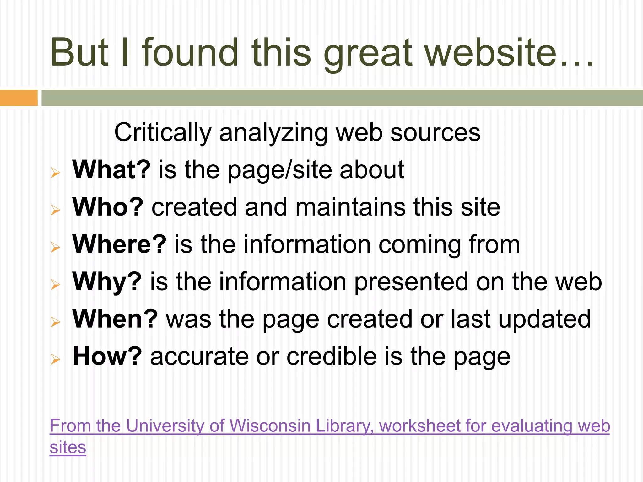 But I found this great website…
Critically analyzing web sources
 What? is the page/site about
 Who? created and maintains this site
 Where? is the information coming from
 Why? is the information presented on the web
 When? was the page created or last updated
 How? accurate or credible is the page
From the University of Wisconsin Library, worksheet for evaluating web
sites
 