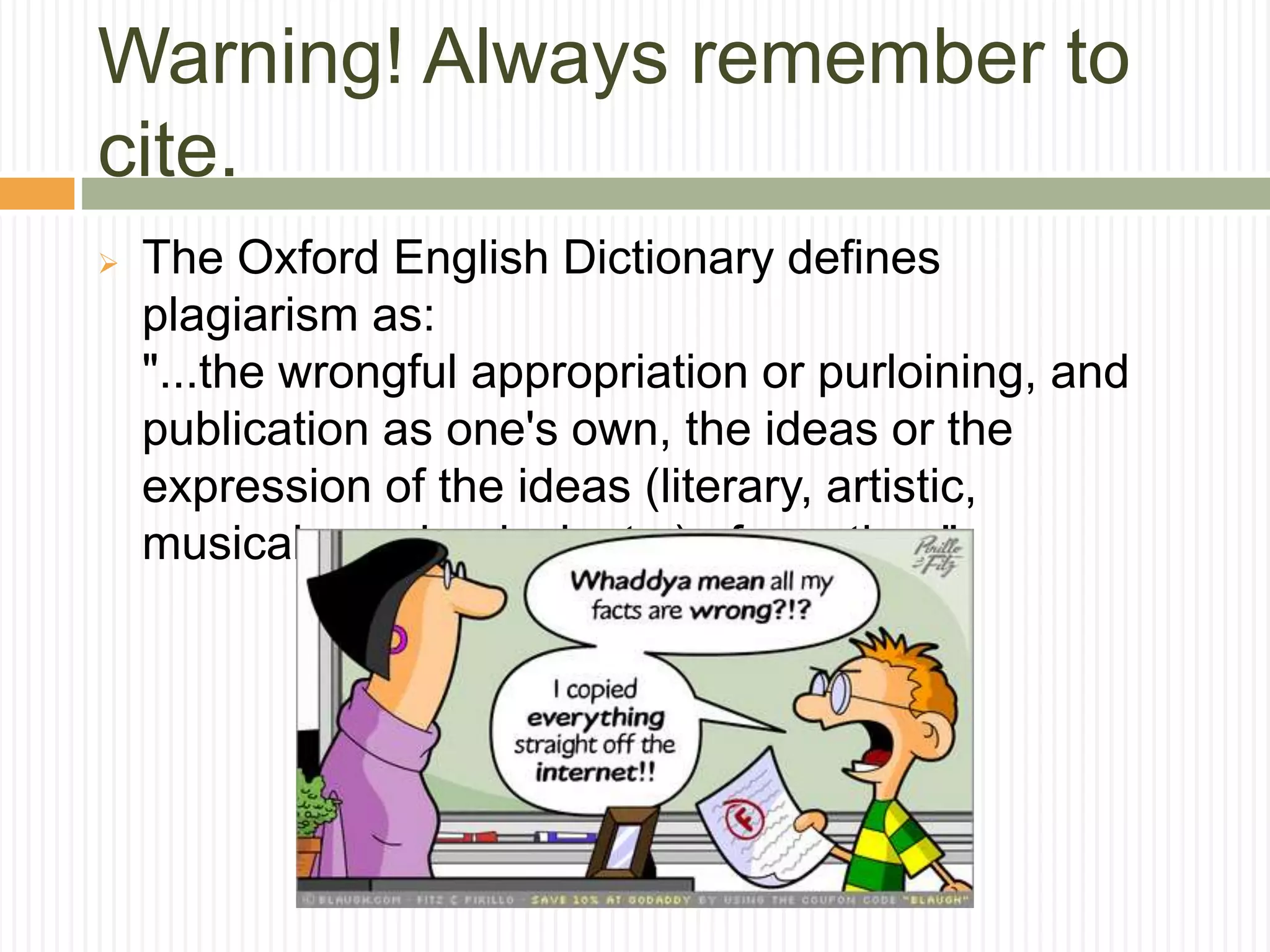 Warning! Always remember to
cite.
 The Oxford English Dictionary defines
plagiarism as:
"...the wrongful appropriation or purloining, and
publication as one's own, the ideas or the
expression of the ideas (literary, artistic,
musical, mechanical, etc.) of an other."
 