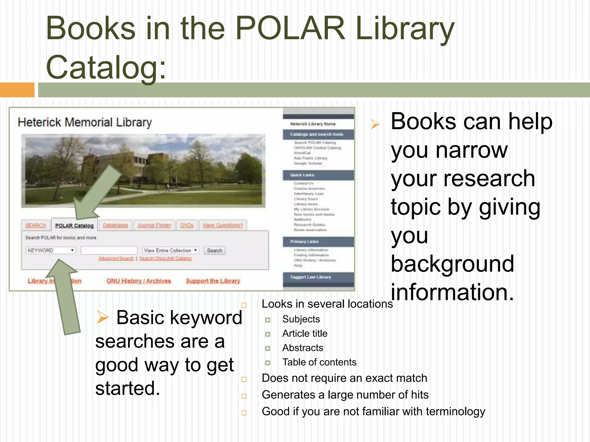  Books can help
you narrow
your research
topic by giving
you
background
information.
Books in the POLAR Library
Catalog:
 Basic keyword
searches are a
good way to get
started.
 Looks in several locations
 Subjects
 Article title
 Abstracts
 Table of contents
 Does not require an exact match
 Generates a large number of hits
 Good if you are not familiar with terminology
 