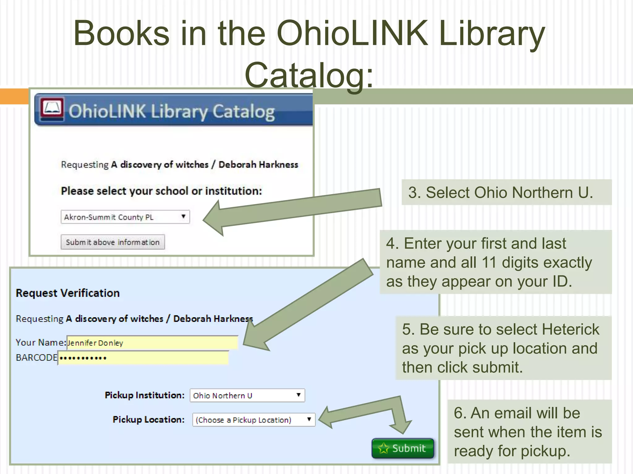 3. Select Ohio Northern U.
4. Enter your first and last
name and all 11 digits exactly
as they appear on your ID.
5. Be sure to select Heterick
as your pick up location and
then click submit.
6. An email will be
sent when the item is
ready for pickup.
Books in the OhioLINK Library
Catalog:
 