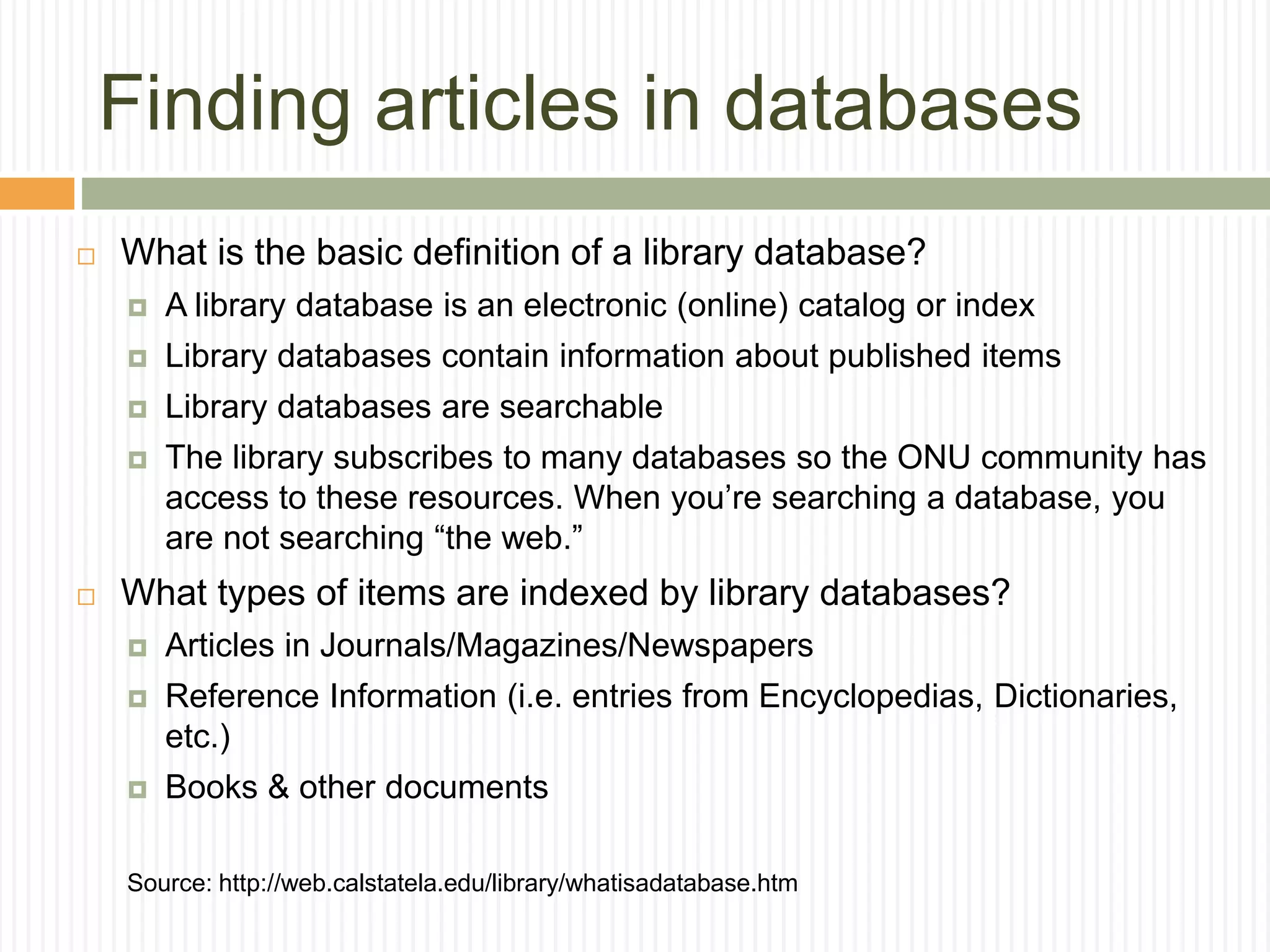 Finding articles in databases
 What is the basic definition of a library database?
 A library database is an electronic (online) catalog or index
 Library databases contain information about published items
 Library databases are searchable
 The library subscribes to many databases so the ONU community has
access to these resources. When you’re searching a database, you
are not searching “the web.”
 What types of items are indexed by library databases?
 Articles in Journals/Magazines/Newspapers
 Reference Information (i.e. entries from Encyclopedias, Dictionaries,
etc.)
 Books & other documents
Source: http://web.calstatela.edu/library/whatisadatabase.htm
 