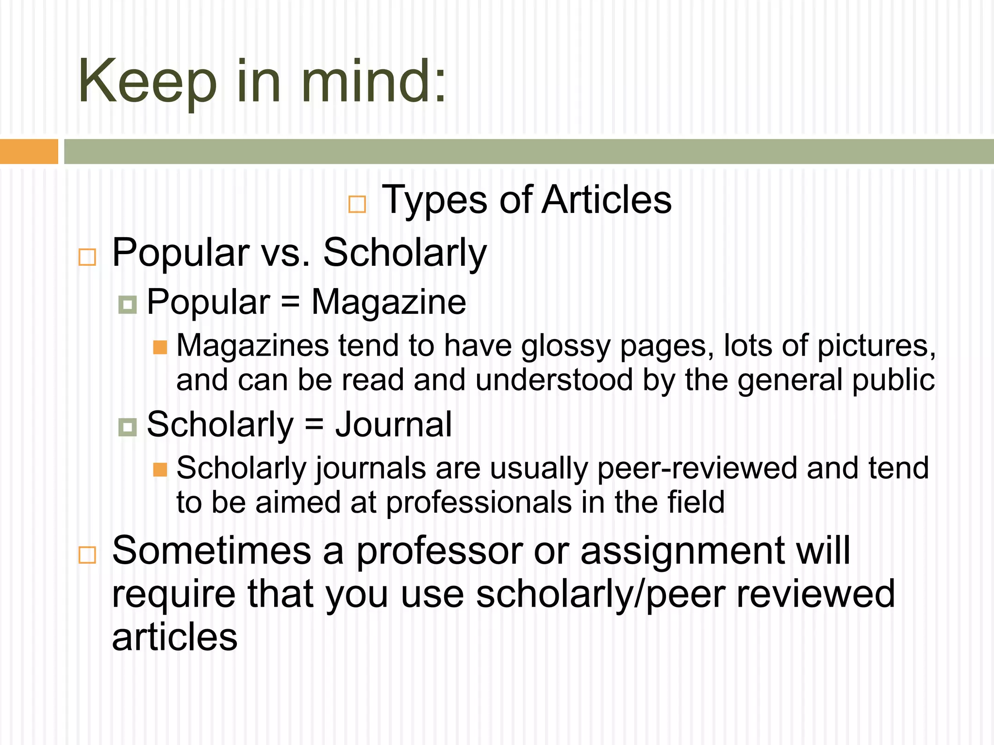 Keep in mind:
 Types of Articles
 Popular vs. Scholarly
 Popular = Magazine
 Magazines tend to have glossy pages, lots of pictures,
and can be read and understood by the general public
 Scholarly = Journal
 Scholarly journals are usually peer-reviewed and tend
to be aimed at professionals in the field
 Sometimes a professor or assignment will
require that you use scholarly/peer reviewed
articles
 
