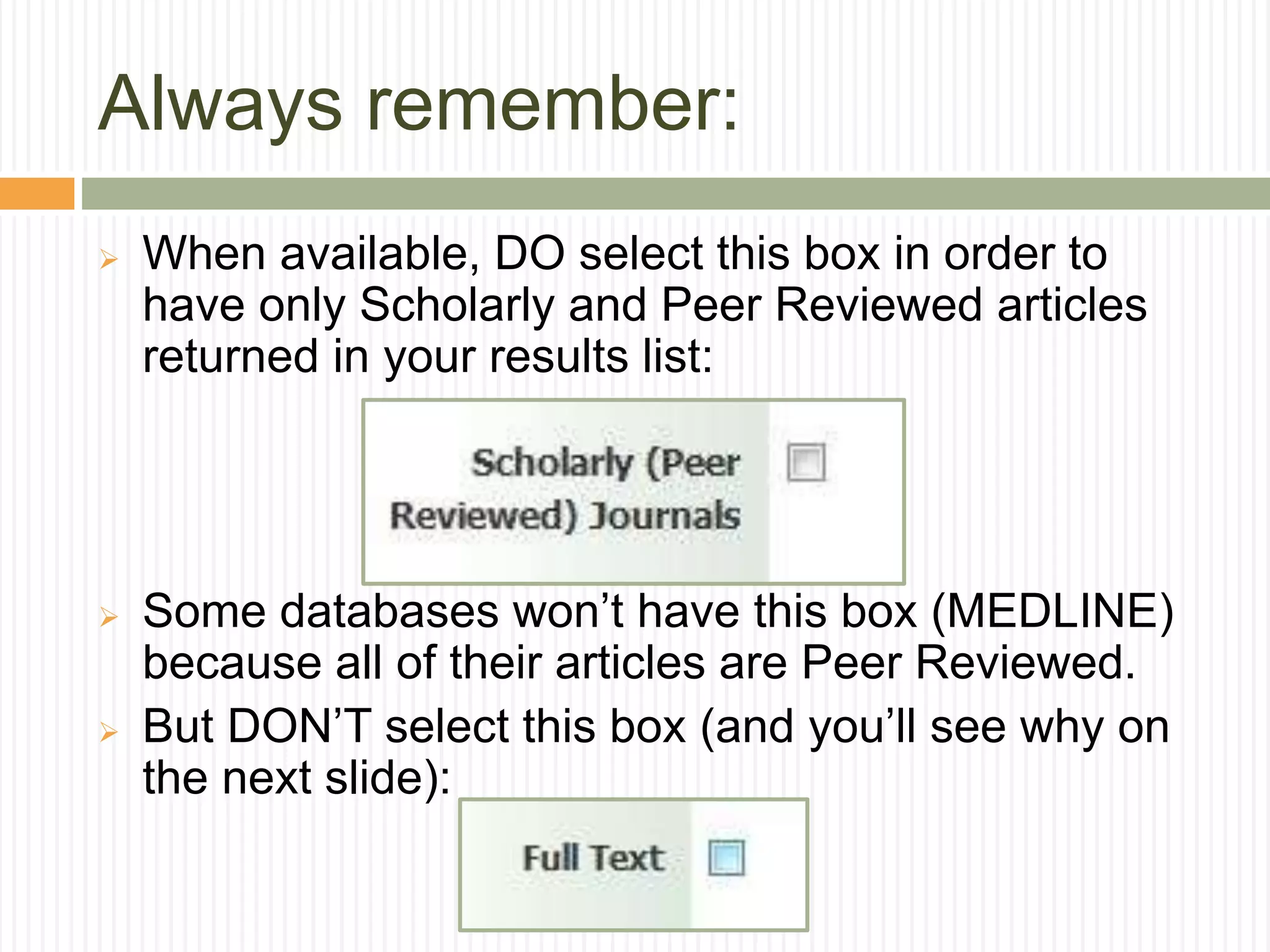 Always remember:
 When available, DO select this box in order to
have only Scholarly and Peer Reviewed articles
returned in your results list:
 Some databases won’t have this box (MEDLINE)
because all of their articles are Peer Reviewed.
 But DON’T select this box (and you’ll see why on
the next slide):
 