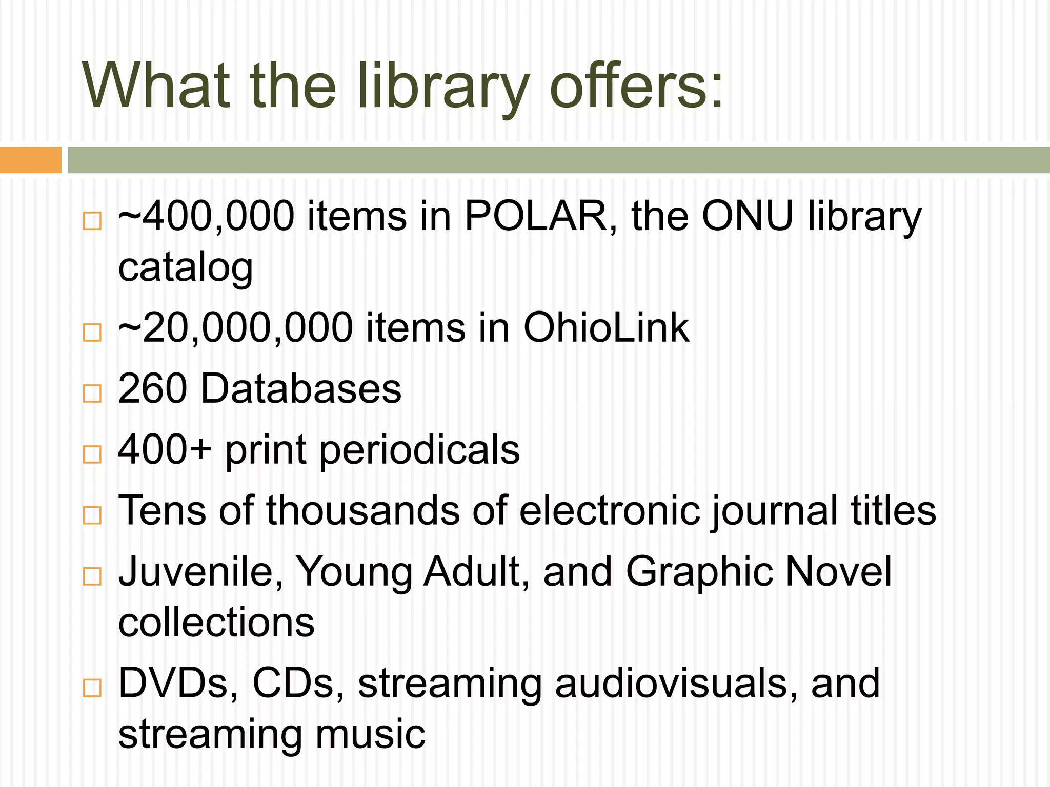 What the library offers:
 ~400,000 items in POLAR, the ONU library
catalog
 ~20,000,000 items in OhioLink
 260 Databases
 400+ print periodicals
 Tens of thousands of electronic journal titles
 Juvenile, Young Adult, and Graphic Novel
collections
 DVDs, CDs, streaming audiovisuals, and
streaming music
 