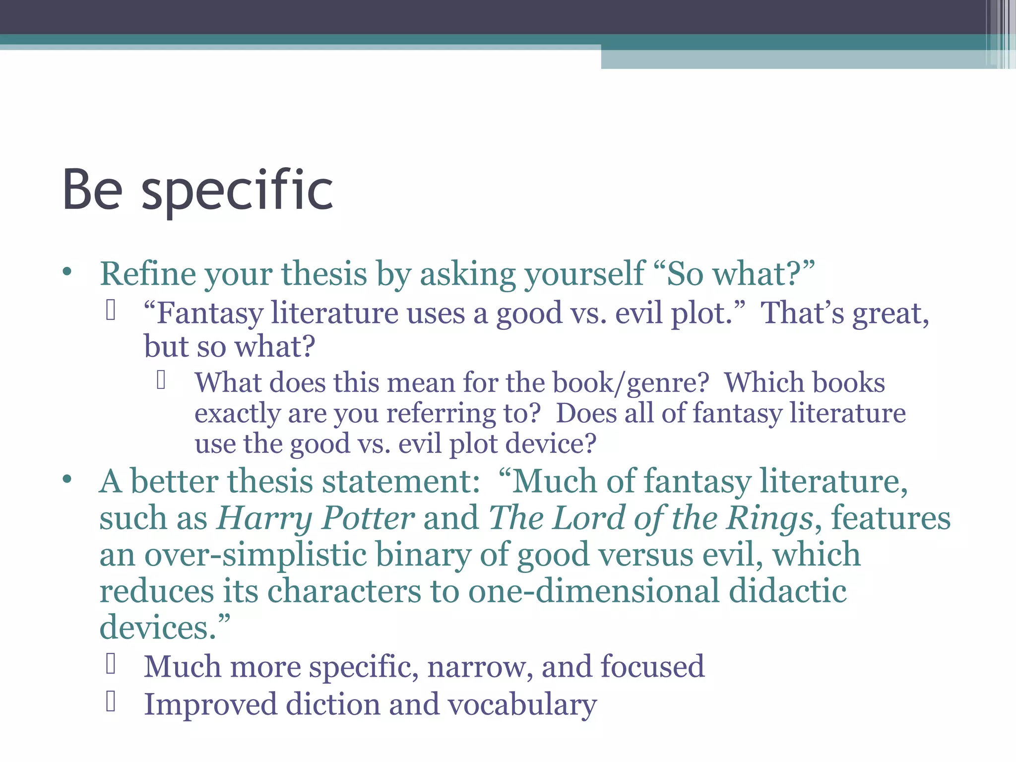 Be specific
• Refine your thesis by asking yourself “So what?”
 “Fantasy literature uses a good vs. evil plot.” That’s great,
but so what?
 What does this mean for the book/genre? Which books
exactly are you referring to? Does all of fantasy literature
use the good vs. evil plot device?
• A better thesis statement: “Much of fantasy literature,
such as Harry Potter and The Lord of the Rings, features
an over-simplistic binary of good versus evil, which
reduces its characters to one-dimensional didactic
devices.”
 Much more specific, narrow, and focused
 Improved diction and vocabulary
 