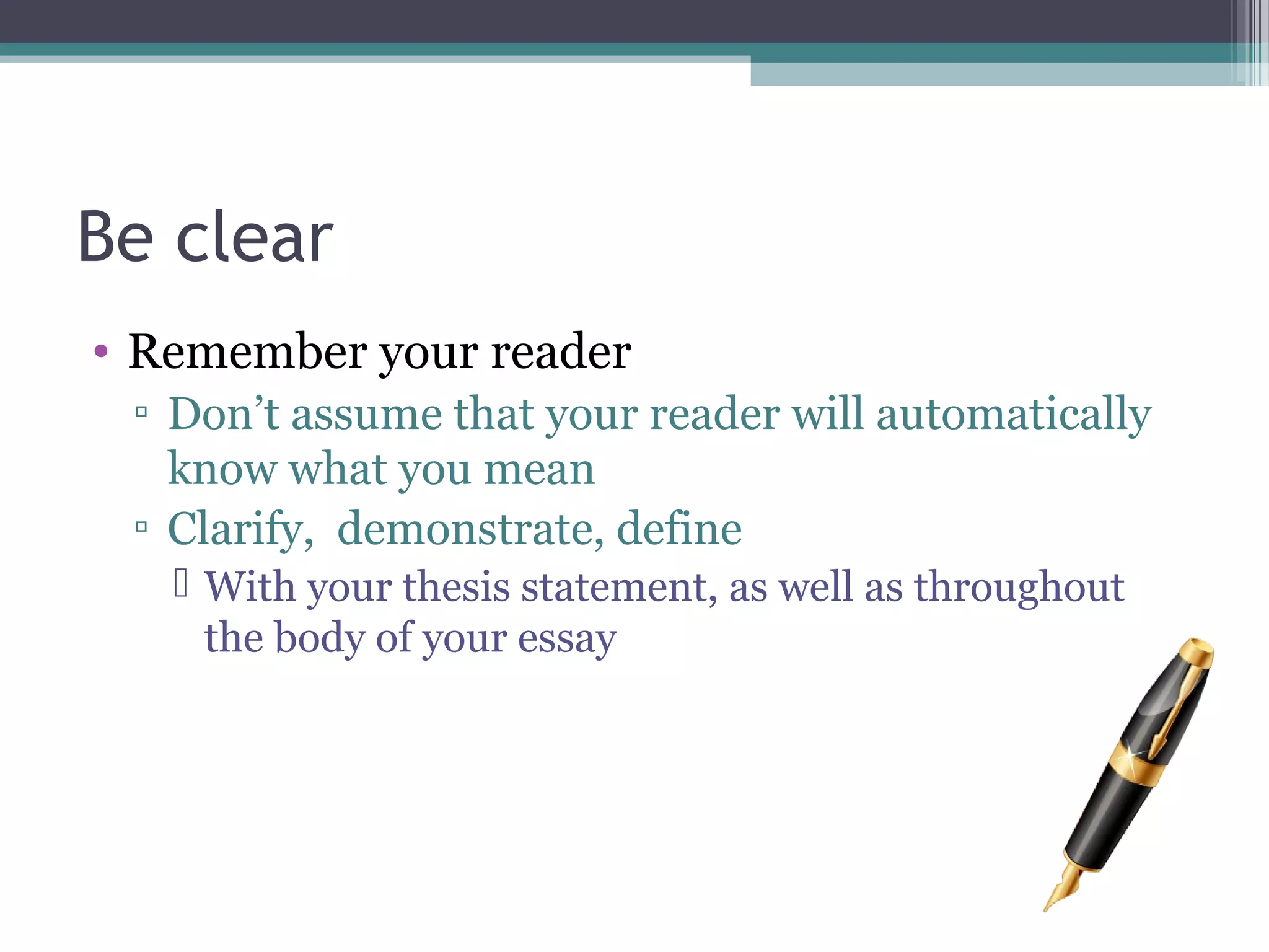 Be clear
• Remember your reader
▫ Don’t assume that your reader will automatically
know what you mean
▫ Clarify, demonstrate, define
 With your thesis statement, as well as throughout
the body of your essay
 