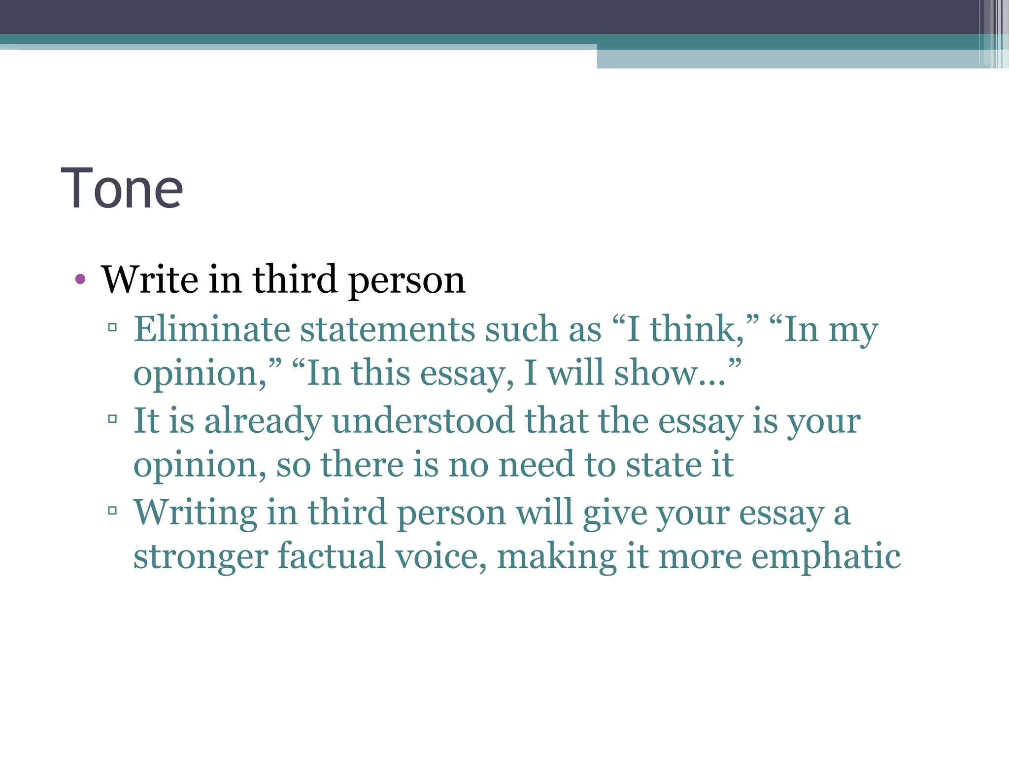 Tone
• Write in third person
▫ Eliminate statements such as “I think,” “In my
opinion,” “In this essay, I will show…”
▫ It is already understood that the essay is your
opinion, so there is no need to state it
▫ Writing in third person will give your essay a
stronger factual voice, making it more emphatic
 