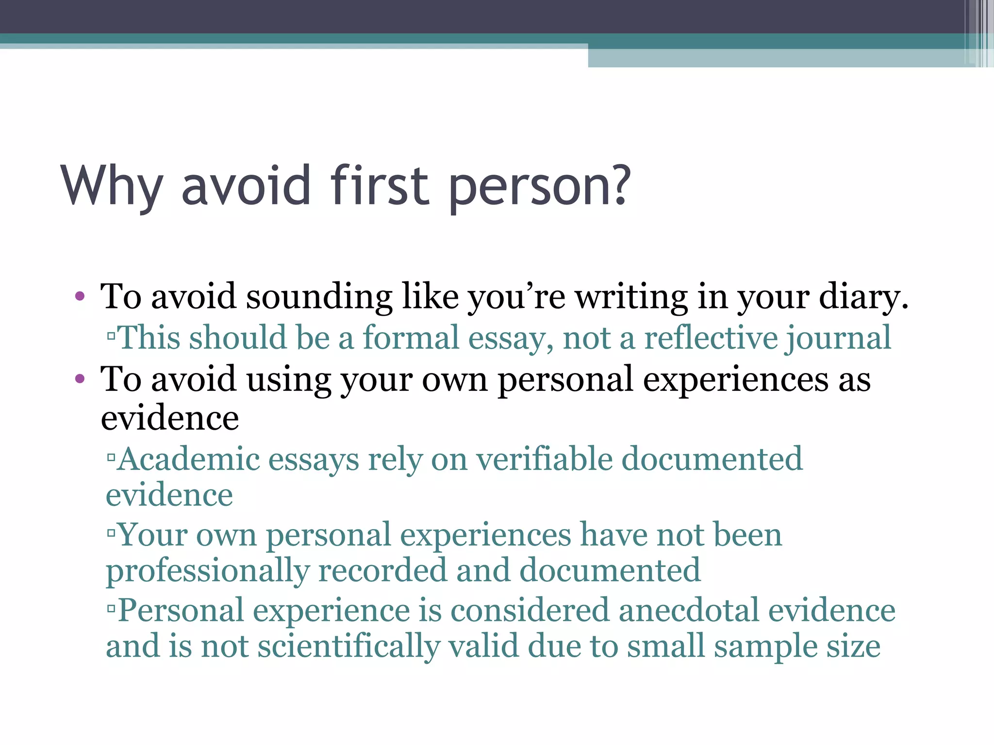 Why avoid first person?
• To avoid sounding like you’re writing in your diary.
▫This should be a formal essay, not a reflective journal
• To avoid using your own personal experiences as
evidence
▫Academic essays rely on verifiable documented
evidence
▫Your own personal experiences have not been
professionally recorded and documented
▫Personal experience is considered anecdotal evidence
and is not scientifically valid due to small sample size
 