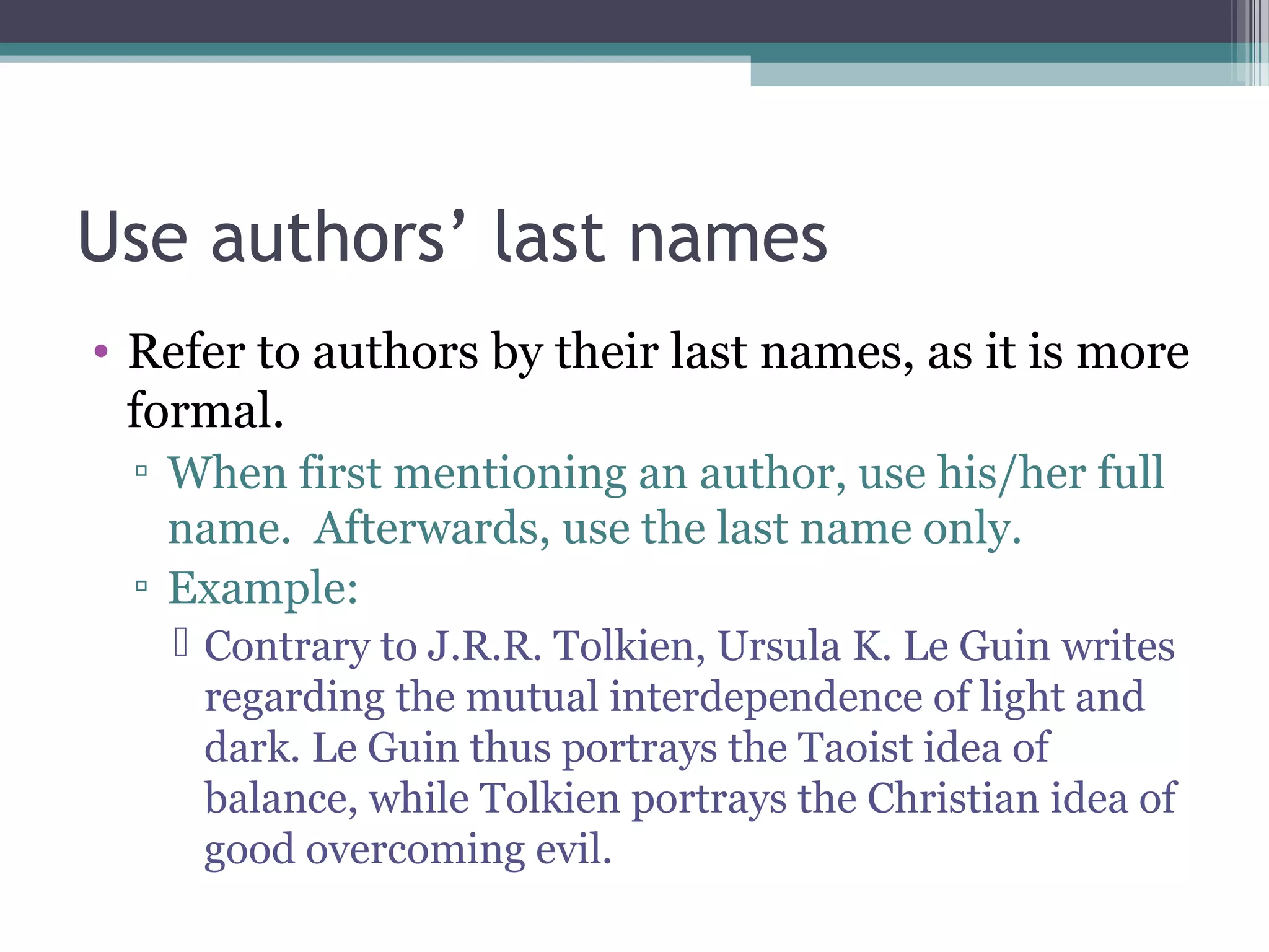 Use authors’ last names
• Refer to authors by their last names, as it is more
formal.
▫ When first mentioning an author, use his/her full
name. Afterwards, use the last name only.
▫ Example:
 Contrary to J.R.R. Tolkien, Ursula K. Le Guin writes
regarding the mutual interdependence of light and
dark. Le Guin thus portrays the Taoist idea of
balance, while Tolkien portrays the Christian idea of
good overcoming evil.
 