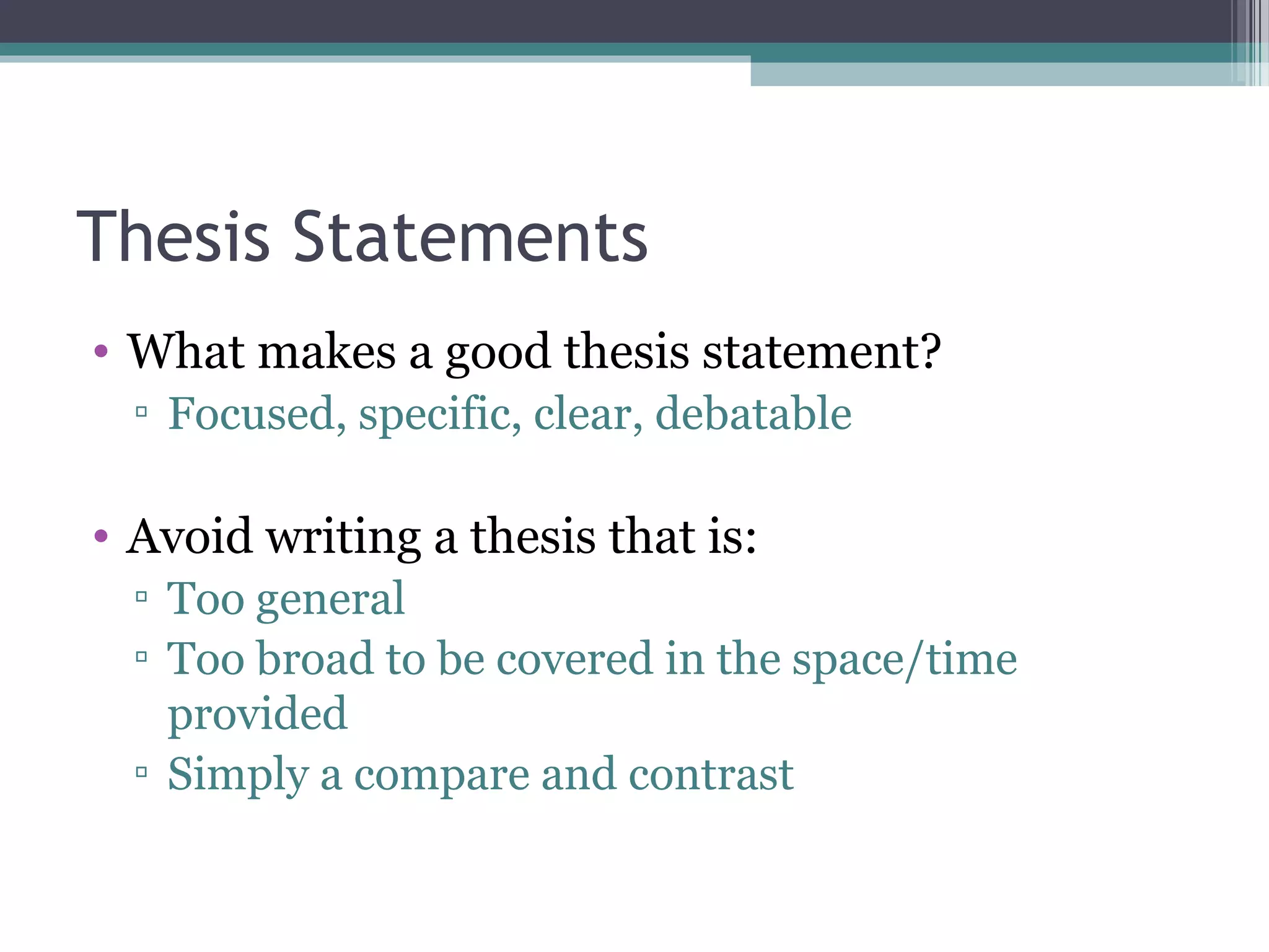 Thesis Statements
• What makes a good thesis statement?
▫ Focused, specific, clear, debatable
• Avoid writing a thesis that is:
▫ Too general
▫ Too broad to be covered in the space/time
provided
▫ Simply a compare and contrast
 