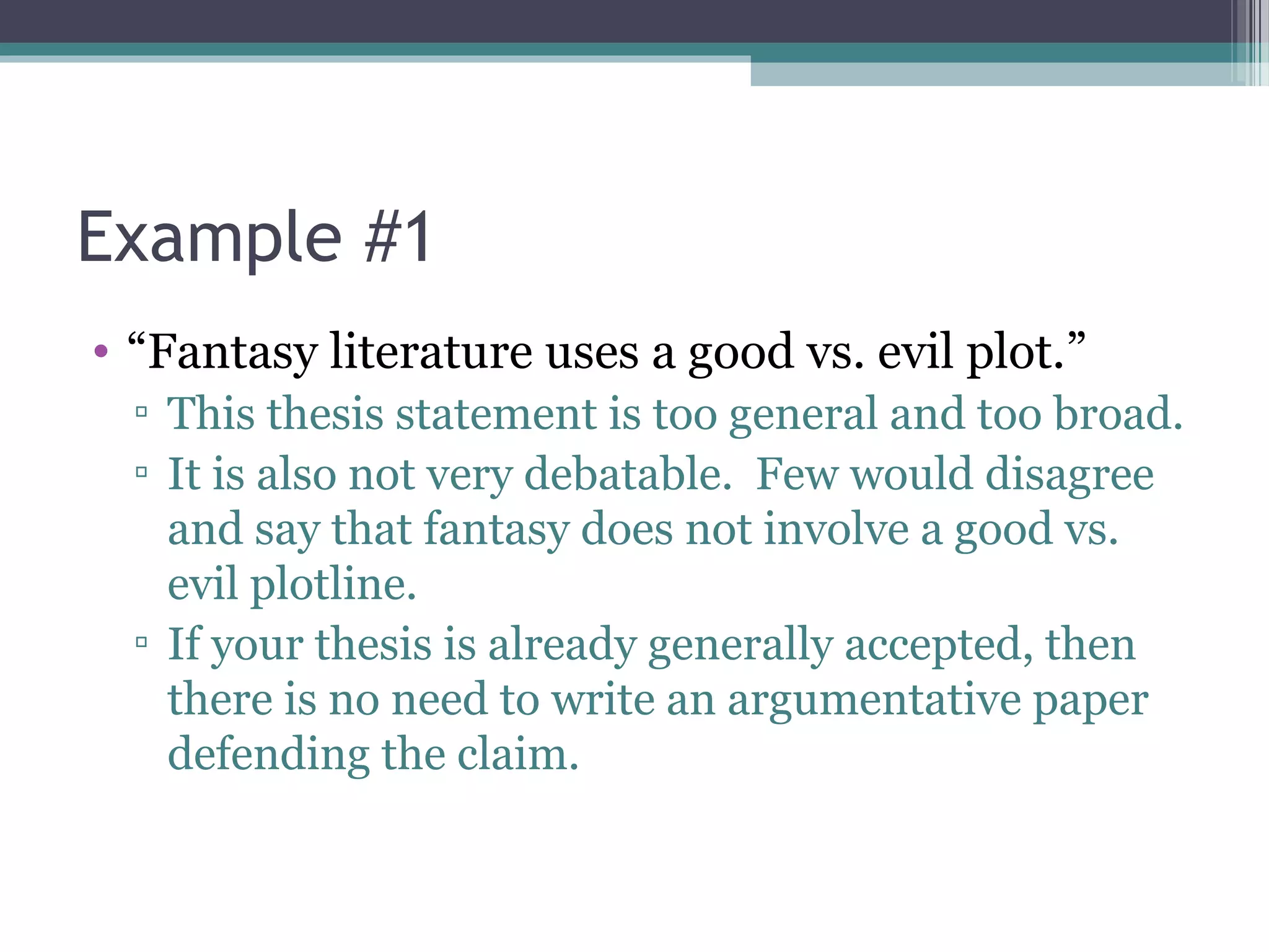 Example #1
• “Fantasy literature uses a good vs. evil plot.”
▫ This thesis statement is too general and too broad.
▫ It is also not very debatable. Few would disagree
and say that fantasy does not involve a good vs.
evil plotline.
▫ If your thesis is already generally accepted, then
there is no need to write an argumentative paper
defending the claim.
 