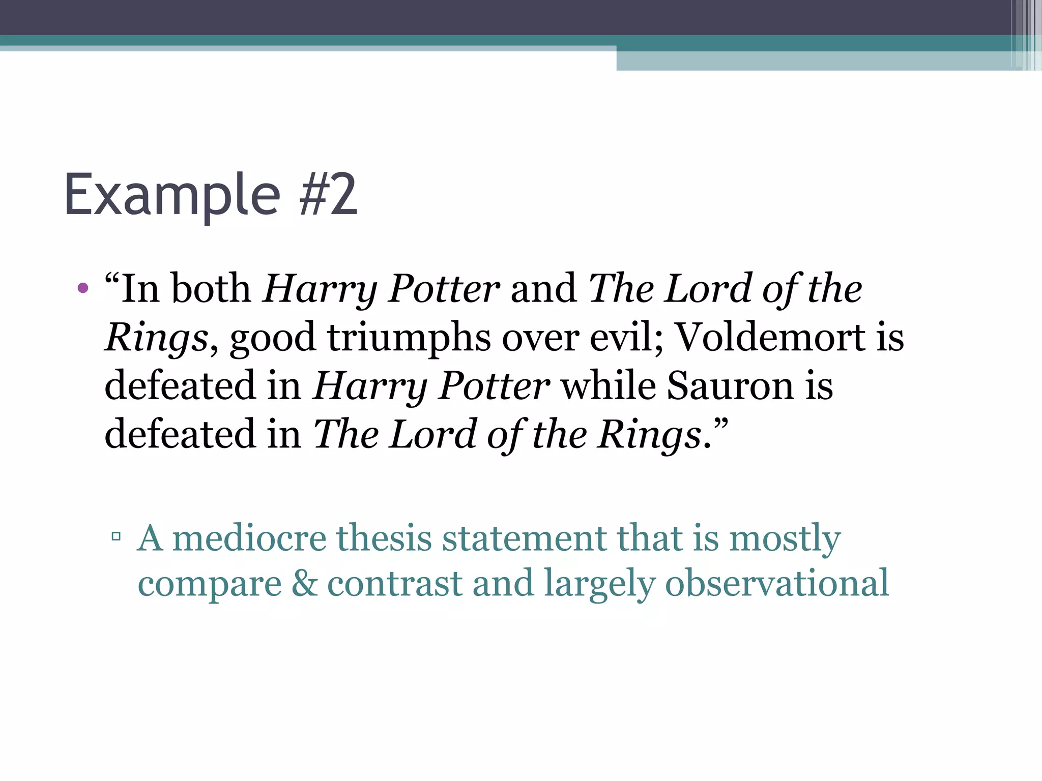 Example #2
• “In both Harry Potter and The Lord of the
Rings, good triumphs over evil; Voldemort is
defeated in Harry Potter while Sauron is
defeated in The Lord of the Rings.”
▫ A mediocre thesis statement that is mostly
compare & contrast and largely observational
 