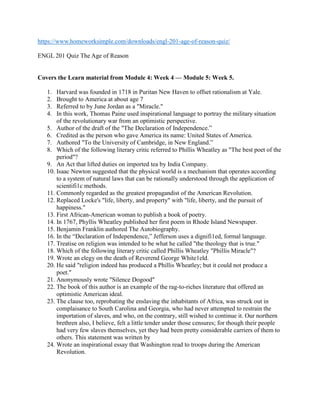 https://www.homeworksimple.com/downloads/engl-201-age-of-reason-quiz/
ENGL 201 Quiz The Age of Reason
Covers the Learn material from Module 4: Week 4 — Module 5: Week 5.
1. Harvard was founded in 1718 in Puritan New Haven to offset rationalism at Yale.
2. Brought to America at about age 7
3. Referred to by June Jordan as a "Miracle."
4. In this work, Thomas Paine used inspirational language to portray the military situation
of the revolutionary war from an optimistic perspective.
5. Author of the draft of the "The Declaration of Independence.”
6. Credited as the person who gave America its name: United States of America.
7. Authored "To the University of Cambridge, in New England.”
8. Which of the following literary critic referred to Phillis Wheatley as "The best poet of the
period"?
9. An Act that lifted duties on imported tea by India Company.
10. Isaac Newton suggested that the physical world is a mechanism that operates according
to a system of natural laws that can be rationally understood through the application of
scientifi1c methods.
11. Commonly regarded as the greatest propagandist of the American Revolution.
12. Replaced Locke's "life, liberty, and property" with "life, liberty, and the pursuit of
happiness."
13. First African-American woman to publish a book of poetry.
14. In 1767, Phyllis Wheatley published her first poem in Rhode Island Newspaper.
15. Benjamin Franklin authored The Autobiography.
16. In the “Declaration of Independence,” Jefferson uses a dignifi1ed, formal language.
17. Treatise on religion was intended to be what he called "the theology that is true."
18. Which of the following literary critic called Phillis Wheatley "Phillis Miracle"?
19. Wrote an elegy on the death of Reverend George White1eld.
20. He said "religion indeed has produced a Phillis Wheatley; but it could not produce a
poet."
21. Anonymously wrote "Silence Dogood"
22. The book of this author is an example of the rag-to-riches literature that offered an
optimistic American ideal.
23. The clause too, reprobating the enslaving the inhabitants of Africa, was struck out in
complaisance to South Carolina and Georgia, who had never attempted to restrain the
importation of slaves, and who, on the contrary, still wished to continue it. Our northern
brethren also, I believe, felt a little tender under those censures; for though their people
had very few slaves themselves, yet they had been pretty considerable carriers of them to
others. This statement was written by
24. Wrote an inspirational essay that Washington read to troops during the American
Revolution.
 