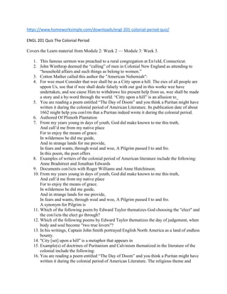 https://www.homeworksimple.com/downloads/engl-201-colonial-period-quiz/
ENGL 201 Quiz The Colonial Period
Covers the Learn material from Module 2: Week 2 — Module 3: Week 3.
1. This famous sermon was preached to a rural congregation at En1eld, Connecticut.
2. John Winthrop deemed the “calling” of men in Colonial New England as attending to
“household affairs and such things as belong to women.”
3. Cotton Mather called this author the "American Nehemiah":
4. For wee must Consider that wee shall be as a Citty upon a hill. The eies of all people are
uppon Us, soe that if wee shall deale falsely with our god in this worke wee have
undertaken, and soe cause Him to withdrawe his present help from us, wee shall be made
a story and a by-word through the world. “Citty upon a hill” is an allusion to_
5. You are reading a poem entitled “The Day of Doom” and you think a Puritan might have
written it during the colonial period of American Literature. Its publication date of about
1662 might help you con1rm that a Puritan indeed wrote it during the colonial period.
6. Authored Of Plimoth Plantation
7. From my years young in days of youth, God did make known to me this truth,
And call’d me from my native place
For to enjoy the means of grace.
In wilderness he did me guide,
And in strange lands for me provide,
In fears and wants, through weal and woe, A Pilgrim passed I to and fro.
In this poem, the poet offers
8. Examples of writers of the colonial period of American literature include the following:
Anne Bradstreet and Jonathan Edwards
9. Documents con1icts with Roger Williams and Anne Hutchinson.
10. From my years young in days of youth, God did make known to me this truth,
And call’d me from my native place
For to enjoy the means of grace.
In wilderness he did me guide,
And in strange lands for me provide,
In fears and wants, through weal and woe, A Pilgrim passed I to and fro.
A synonym for Pilgrim is
11. Which of the following poem by Edward Taylor thematizes God choosing the "elect" and
the con1icts the elect go through?
12. Which of the following poems by Edward Taylor thematizes the day of judgement, when
body and soul become "two true lovers"?
13. In his writings, Captain John Smith portrayed English North America as a land of endless
bounty.
14. "City [set] upon a hill" is a metaphor that appears in
15. Example(s) of doctrines of Puritanism and Calvinism thematized in the literature of the
colonial include the following:
16. You are reading a poem entitled “The Day of Doom” and you think a Puritan might have
written it during the colonial period of American Literature. The religious theme and
 
