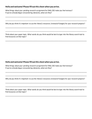 Helloand welcome!Please fill out this sheet whenyouarrive.
What things about your pending research assignment for ENGL 202 make you feel nervous?
If you’ve already begun encountering obstacles, what are they?
__________________________________________________________________________________________
__________________________________________________________________________________________
Why do you think it’s important to use the library’s resources (instead of Google) for your research projects?
__________________________________________________________________________________________
__________________________________________________________________________________________
Think about your paper topic. What words do you think would be best to type into the library search tool to
find resources on that topic?
__________________________________________________________________________________________
Helloand welcome!Please fill out this sheet whenyouarrive.
What things about your pending research assignment for ENGL 202 make you feel nervous?
If you’ve already begun encountering obstacles, what are they?
__________________________________________________________________________________________
__________________________________________________________________________________________
Why do you think it’s important to use the library’s resources (instead of Google) for your research projects?
__________________________________________________________________________________________
__________________________________________________________________________________________
Think about your paper topic. What words do you think would be best to type into the library search tool to
find resources on that topic?
__________________________________________________________________________________________
 