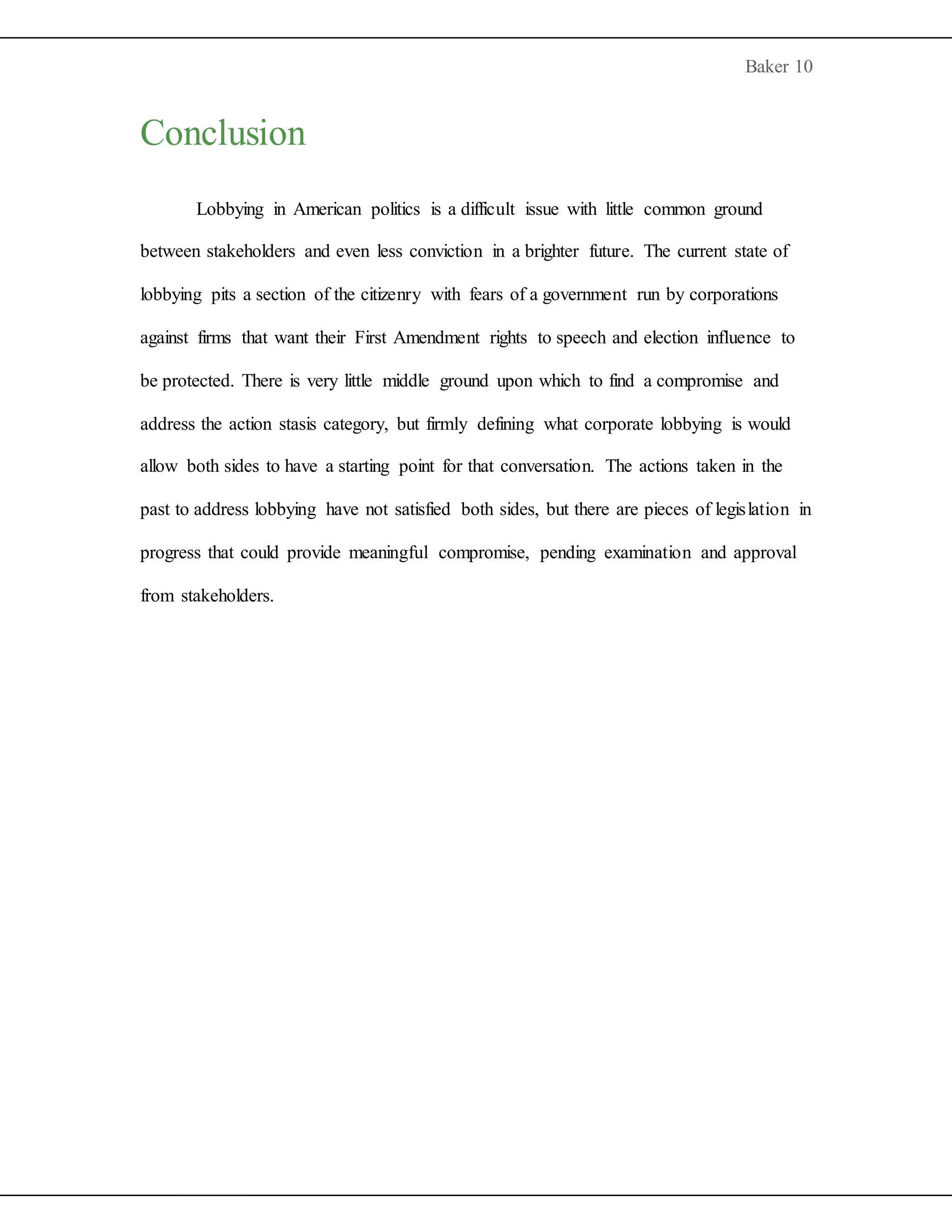 Baker 10
Conclusion
Lobbying in American politics is a difficult issue with little common ground
between stakeholders and even less conviction in a brighter future. The current state of
lobbying pits a section of the citizenry with fears of a government run by corporations
against firms that want their First Amendment rights to speech and election influence to
be protected. There is very little middle ground upon which to find a compromise and
address the action stasis category, but firmly defining what corporate lobbying is would
allow both sides to have a starting point for that conversation. The actions taken in the
past to address lobbying have not satisfied both sides, but there are pieces of legislation in
progress that could provide meaningful compromise, pending examination and approval
from stakeholders.
 