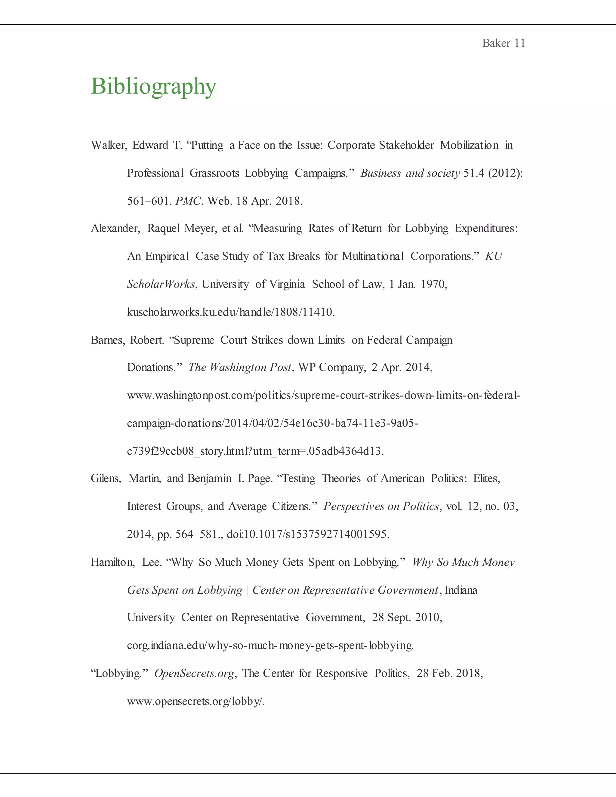 Baker 11
Bibliography
Walker, Edward T. “Putting a Face on the Issue: Corporate Stakeholder Mobilization in
Professional Grassroots Lobbying Campaigns.” Business and society 51.4 (2012):
561–601. PMC. Web. 18 Apr. 2018.
Alexander, Raquel Meyer, et al. “Measuring Rates of Return for Lobbying Expenditures:
An Empirical Case Study of Tax Breaks for Multinational Corporations.” KU
ScholarWorks, University of Virginia School of Law, 1 Jan. 1970,
kuscholarworks.ku.edu/handle/1808/11410.
Barnes, Robert. “Supreme Court Strikes down Limits on Federal Campaign
Donations.” The Washington Post, WP Company, 2 Apr. 2014,
www.washingtonpost.com/politics/supreme-court-strikes-down-limits-on-federal-
campaign-donations/2014/04/02/54e16c30-ba74-11e3-9a05-
c739f29ccb08_story.html?utm_term=.05adb4364d13.
Gilens, Martin, and Benjamin I. Page. “Testing Theories of American Politics: Elites,
Interest Groups, and Average Citizens.” Perspectives on Politics, vol. 12, no. 03,
2014, pp. 564–581., doi:10.1017/s1537592714001595.
Hamilton, Lee. “Why So Much Money Gets Spent on Lobbying.” Why So Much Money
Gets Spent on Lobbying | Center on Representative Government, Indiana
University Center on Representative Government, 28 Sept. 2010,
corg.indiana.edu/why-so-much-money-gets-spent-lobbying.
“Lobbying.” OpenSecrets.org, The Center for Responsive Politics, 28 Feb. 2018,
www.opensecrets.org/lobby/.
 